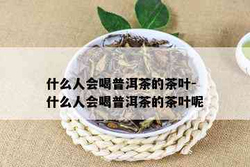 什么人会喝普洱茶的茶叶-什么人会喝普洱茶的茶叶呢