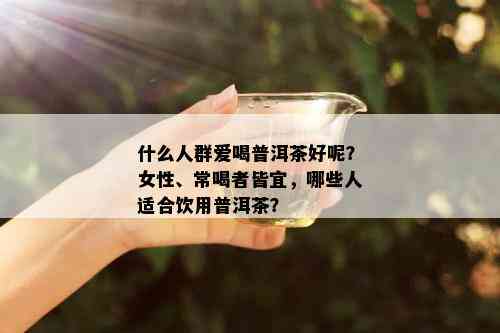 什么人群爱喝普洱茶好呢？女性、常喝者皆宜，哪些人适合饮用普洱茶？