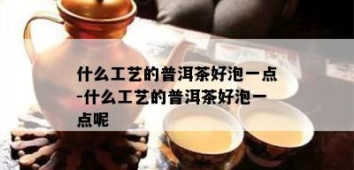 什么工艺的普洱茶好泡一点-什么工艺的普洱茶好泡一点呢