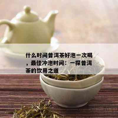 什么时间普洱茶好泡一次喝，更佳冲泡时间：一探普洱茶的饮用之道