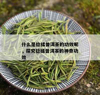 什么是捻揉普洱茶的功效呢，探究捻揉普洱茶的神奇功效