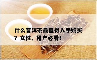 什么普洱茶最值得入手购买？女性、用户必看！