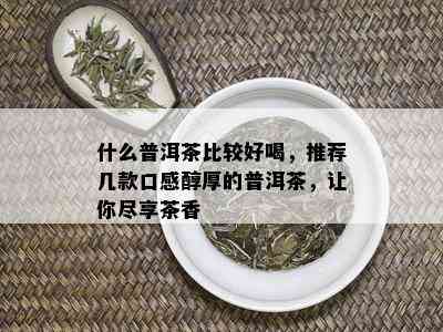 什么普洱茶比较好喝，推荐几款口感醇厚的普洱茶，让你尽享茶香