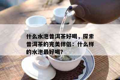 什么水泡普洱茶好喝，探索普洱茶的完美伴侣：什么样的水泡更好喝？