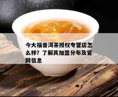 今大福普洱茶授权专营店怎么样？了解其加盟分布及官网信息