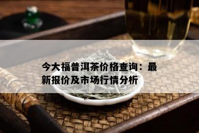 今大福普洱茶价格查询：最新报价及市场行情分析