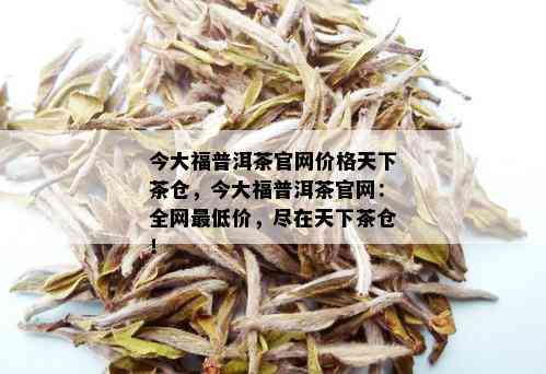 今大福普洱茶官网价格天下茶仓，今大福普洱茶官网：全网更低价，尽在天下茶仓！