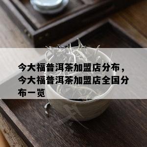 今大福普洱茶加盟店分布，今大福普洱茶加盟店全国分布一览