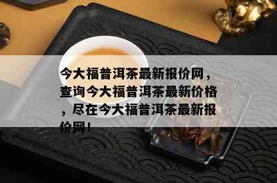 今大福普洱茶最新报价网，查询今大福普洱茶最新价格，尽在今大福普洱茶最新报价网！