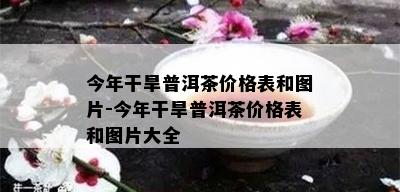 今年干旱普洱茶价格表和图片-今年干旱普洱茶价格表和图片大全