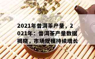 2021年普洱茶产量，2021年：普洱茶产量数据揭晓，市场规模持续增长