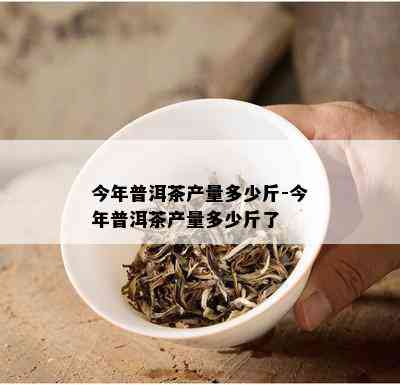 今年普洱茶产量多少斤-今年普洱茶产量多少斤了