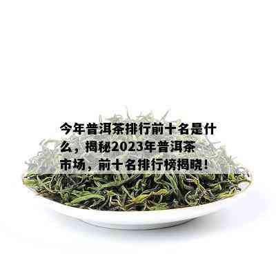 今年普洱茶排行前十名是什么，揭秘2023年普洱茶市场，前十名排行榜揭晓！