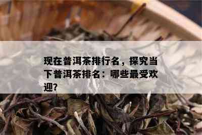 现在普洱茶排行名，探究当下普洱茶排名：哪些更受欢迎？