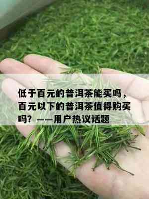 低于百元的普洱茶能买吗，百元以下的普洱茶值得购买吗？——用户热议话题