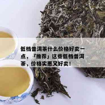 低档普洱茶什么价格好卖一点，「推荐」这些低档普洱茶，价格实惠又好卖！