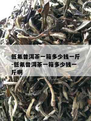 低氟普洱茶一箱多少钱一斤-低氟普洱茶一箱多少钱一斤啊