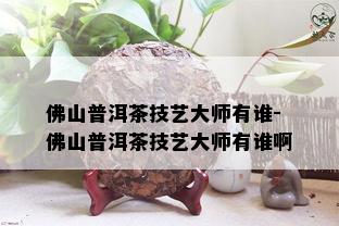 佛山普洱茶技艺大师有谁-佛山普洱茶技艺大师有谁啊