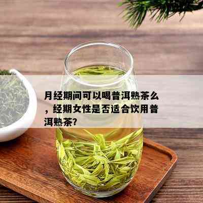 月经期间可以喝普洱熟茶么，经期女性是否适合饮用普洱熟茶？