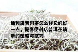 便利店普洱茶怎么样卖的好一点，提高便利店普洱茶销量的策略与技巧