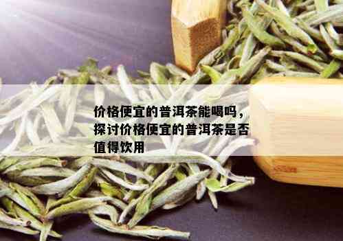 价格便宜的普洱茶能喝吗，探讨价格便宜的普洱茶是否值得饮用