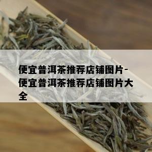 便宜普洱茶推荐店铺图片-便宜普洱茶推荐店铺图片大全