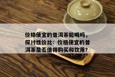 价格便宜的普洱茶能喝吗，探讨性价比：价格便宜的普洱茶是否值得购买和饮用？