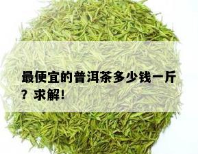 更便宜的普洱茶多少钱一斤？求解！