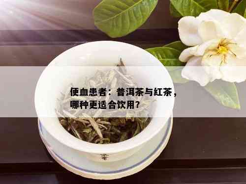 便血患者：普洱茶与红茶，哪种更适合饮用？