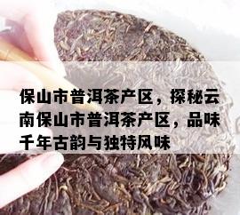 保山市普洱茶产区，探秘云南保山市普洱茶产区，品味千年古韵与独特风味