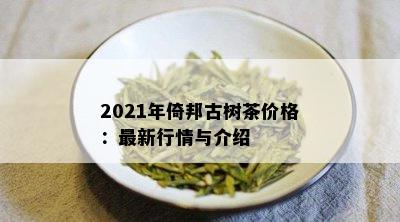 2021年倚邦古树茶价格：最新行情与介绍