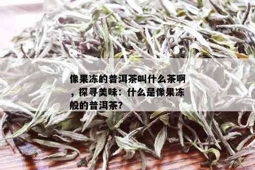 像果冻的普洱茶叫什么茶啊，探寻美味：什么是像果冻般的普洱茶？