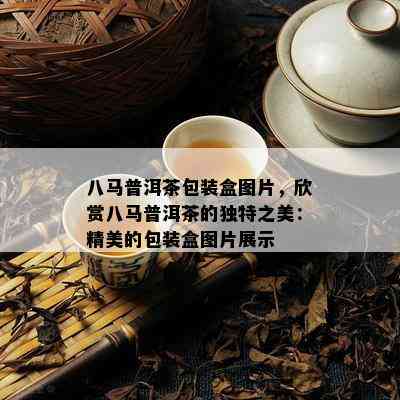 八马普洱茶包装盒图片，欣赏八马普洱茶的独特之美：精美的包装盒图片展示