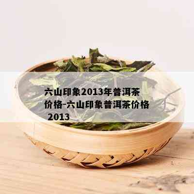 六山印象2013年普洱茶价格-六山印象普洱茶价格 2013