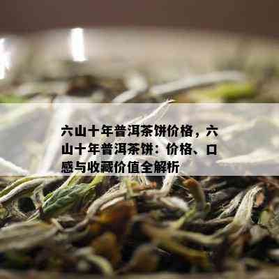 六山十年普洱茶饼价格，六山十年普洱茶饼：价格、口感与收藏价值全解析