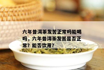 六年普洱茶发苦正常吗能喝吗，六年普洱茶发苦是否正常？能否饮用？