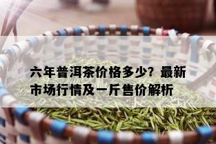 六年普洱茶价格多少？最新市场行情及一斤售价解析