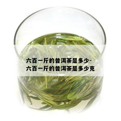 六百一斤的普洱茶是多少-六百一斤的普洱茶是多少克