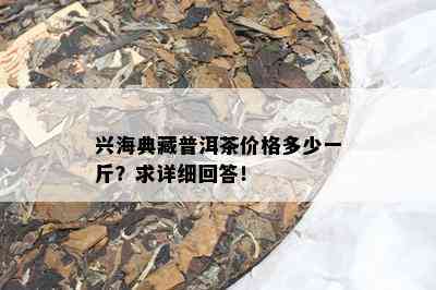 兴海典藏普洱茶价格多少一斤？求详细回答！