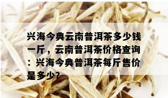 兴海今典云南普洱茶多少钱一斤，云南普洱茶价格查询：兴海今典普洱茶每斤售价是多少？