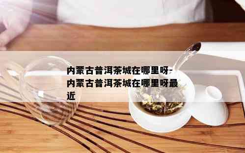 内蒙古普洱茶城在哪里呀-内蒙古普洱茶城在哪里呀最近