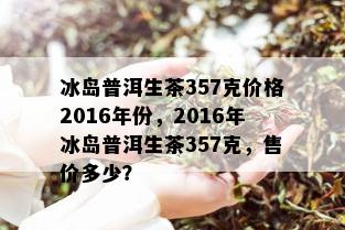 冰岛普洱生茶357克价格2016年份，2016年冰岛普洱生茶357克，售价多少？