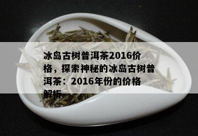 冰岛古树普洱茶2016价格，探索神秘的冰岛古树普洱茶：2016年份的价格解析