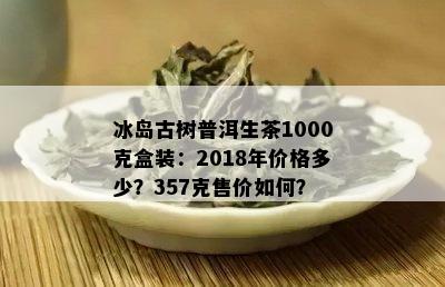 冰岛古树普洱生茶1000克盒装：2018年价格多少？357克售价如何？