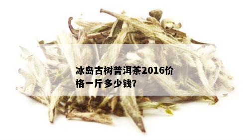 冰岛古树普洱茶2016价格一斤多少钱？