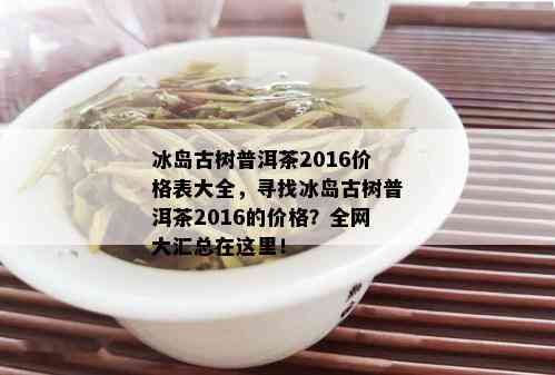 冰岛古树普洱茶2016价格表大全，寻找冰岛古树普洱茶2016的价格？全网大汇总在这里！