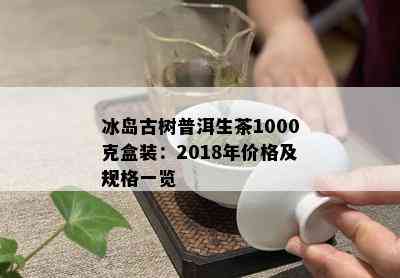 冰岛古树普洱生茶1000克盒装：2018年价格及规格一览