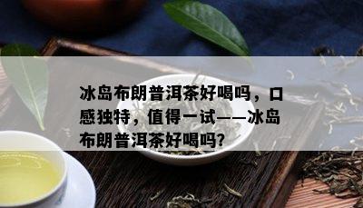 冰岛布朗普洱茶好喝吗，口感独特，值得一试——冰岛布朗普洱茶好喝吗？