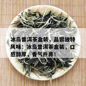 冰岛普洱茶盒装，品尝独特风味：冰岛普洱茶盒装，口感醇厚，香气扑鼻！