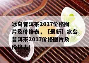 冰岛普洱茶2017价格图片及价格表，【最新】冰岛普洱茶2017价格图片及价格表！